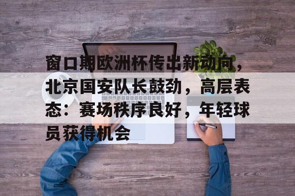 爱游戏入口-关于窗口期欧洲杯传出新动向,北京国安队长鼓劲,高层表态:赛场秩序良好,年轻球员获得机会的信息