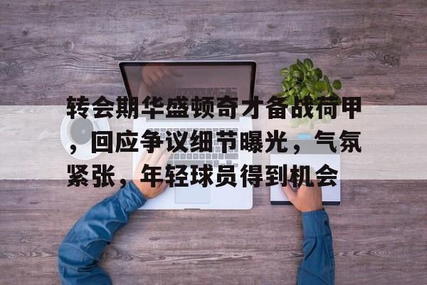爱游戏体育-转会期华盛顿奇才备战荷甲,回应争议细节曝光,气氛紧张,年轻球员得到机会(姆巴佩交易确认)