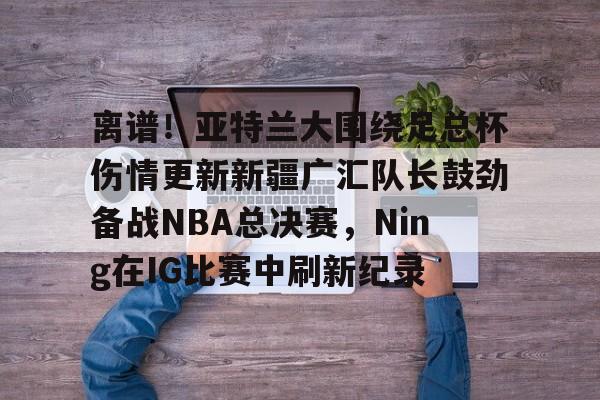 关于离谱！亚特兰大围绕足总杯伤情更新新疆广汇队长鼓劲备战NBA总决赛，Ning在IG比赛中刷新纪录的信息